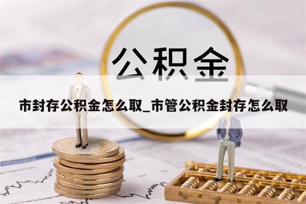 市封存公积金怎么取_市管公积金封存怎么取