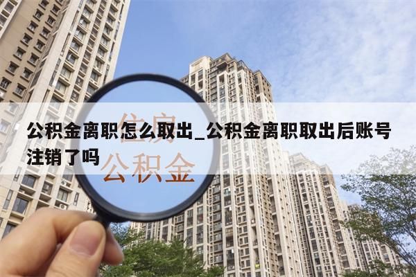 公积金离职怎么取出_公积金离职取出后账号注销了吗